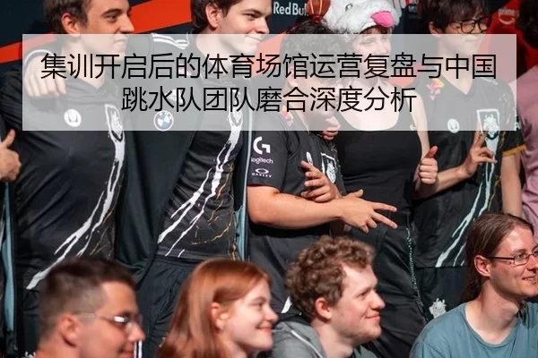 集训开启后的体育场馆运营复盘与中国跳水队团队磨合深度分析